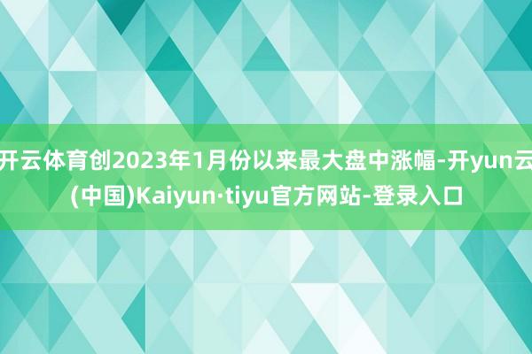开云体育创2023年1月份以来最大盘中涨幅-开yun云(中国)Kaiyun·tiyu官方网站-登录入口