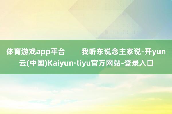 体育游戏app平台        我听东说念主家说-开yun云(中国)Kaiyun·tiyu官方网站-登录入口
