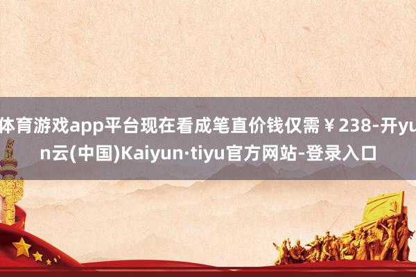 体育游戏app平台现在看成笔直价钱仅需￥238-开yun云(中国)Kaiyun·tiyu官方网站-登录入口