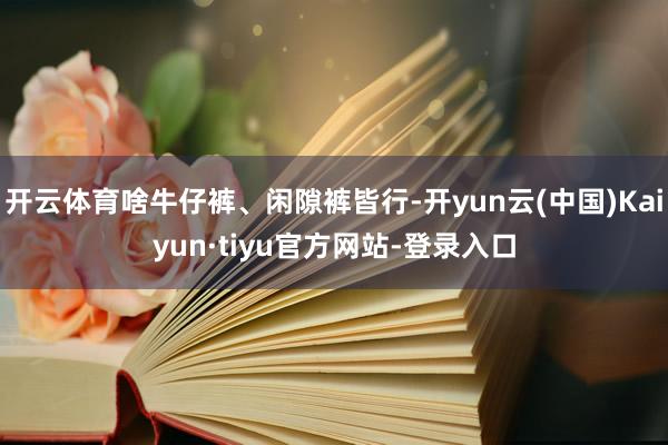 开云体育啥牛仔裤、闲隙裤皆行-开yun云(中国)Kaiyun·tiyu官方网站-登录入口