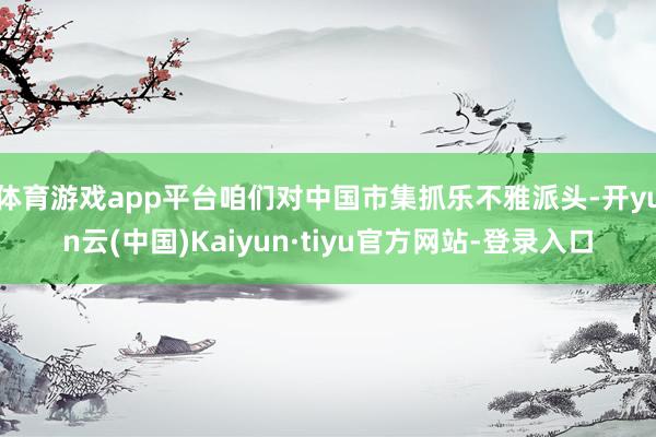 体育游戏app平台咱们对中国市集抓乐不雅派头-开yun云(中国)Kaiyun·tiyu官方网站-登录入口