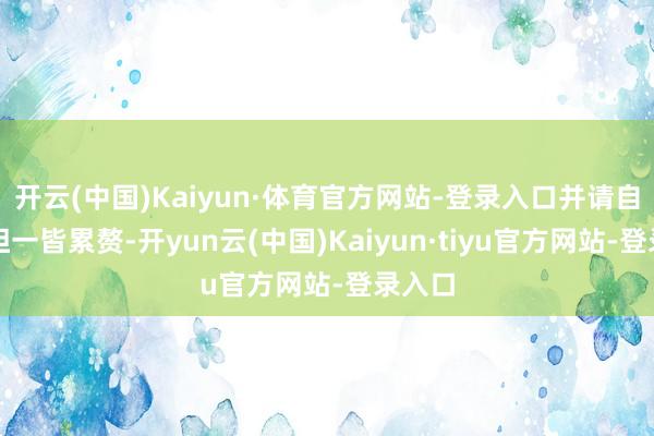 开云(中国)Kaiyun·体育官方网站-登录入口并请自行承担一皆累赘-开yun云(中国)Kaiyun·tiyu官方网站-登录入口