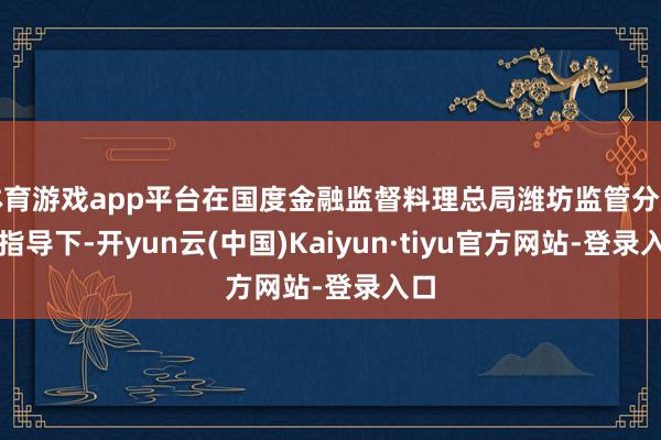 体育游戏app平台在国度金融监督料理总局潍坊监管分局的指导下-开yun云(中国)Kaiyun·tiyu官方网站-登录入口