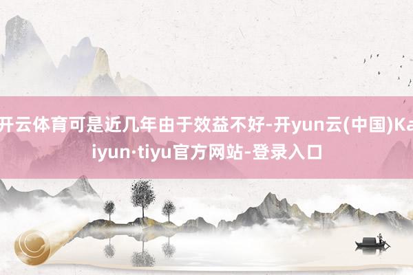 开云体育可是近几年由于效益不好-开yun云(中国)Kaiyun·tiyu官方网站-登录入口