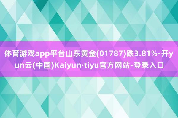 体育游戏app平台山东黄金(01787)跌3.81%-开yun云(中国)Kaiyun·tiyu官方网站-登录入口