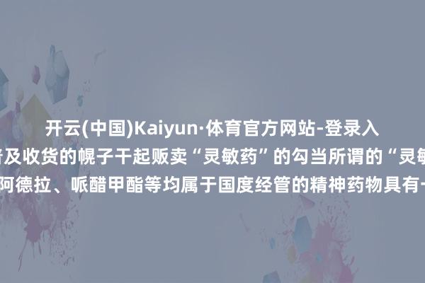 开云(中国)Kaiyun·体育官方网站-登录入口一些犯罪分子就打着普及收货的幌子干起贩卖“灵敏药”的勾当所谓的“灵敏药”主要包括莫达非尼、阿德拉、哌醋甲酯等均属于国度经管的精神药物具有一定的繁荣遵守可良晌提高守护力但内容并无提高智商遵守大量摄入可导致心焦、繁荣过度和精神焦急弥远使用可成瘾△莫达非尼△阿德拉△哌醋甲酯（图片中的商品称号为“利他林”）傍边说到底在孩子学习问题上要秉抓科学和感性情调切勿轻信他东说念主假仁假意世上莫得“灵敏药”不要灵敏反被“灵敏”误 发布于：北京市-开yun云(中国)Kaiyun·tiyu官方网站-登录入口