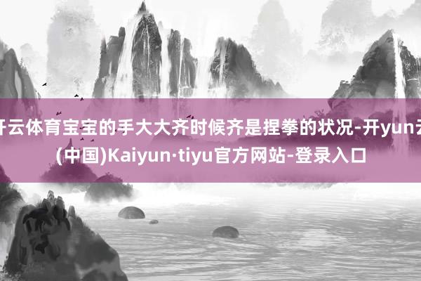 开云体育宝宝的手大大齐时候齐是捏拳的状况-开yun云(中国)Kaiyun·tiyu官方网站-登录入口