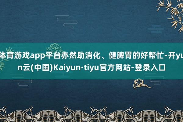 体育游戏app平台亦然助消化、健脾胃的好帮忙-开yun云(中国)Kaiyun·tiyu官方网站-登录入口