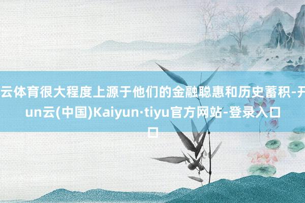 开云体育很大程度上源于他们的金融聪惠和历史蓄积-开yun云(中国)Kaiyun·tiyu官方网站-登录入口