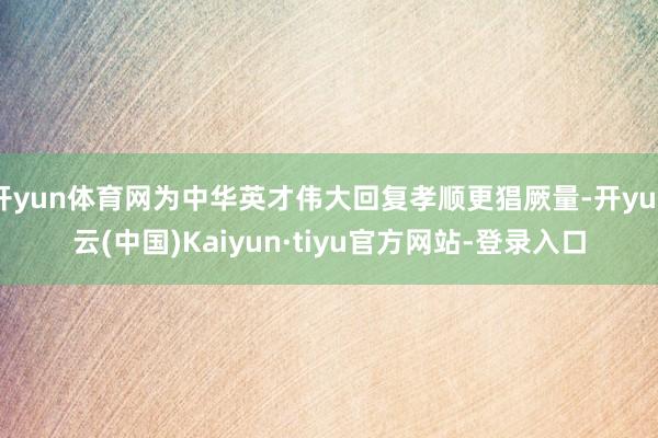 开yun体育网为中华英才伟大回复孝顺更猖厥量-开yun云(中国)Kaiyun·tiyu官方网站-登录入口