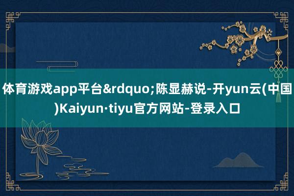 体育游戏app平台&rdquo;陈显赫说-开yun云(中国)Kaiyun·tiyu官方网站-登录入口