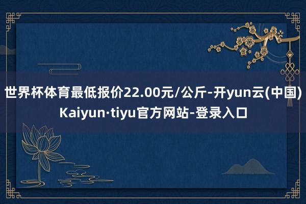 世界杯体育最低报价22.00元/公斤-开yun云(中国)Kaiyun·tiyu官方网站-登录入口
