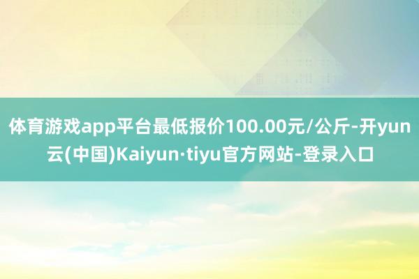 体育游戏app平台最低报价100.00元/公斤-开yun云(中国)Kaiyun·tiyu官方网站-登录入口