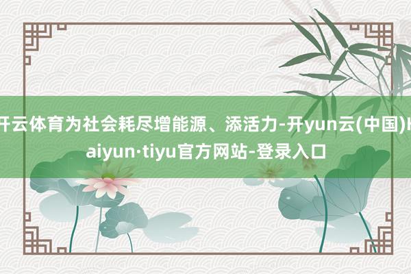 开云体育为社会耗尽增能源、添活力-开yun云(中国)Kaiyun·tiyu官方网站-登录入口