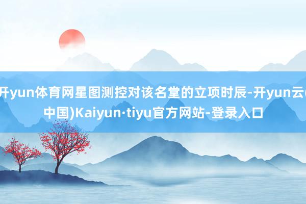 开yun体育网星图测控对该名堂的立项时辰-开yun云(中国)Kaiyun·tiyu官方网站-登录入口