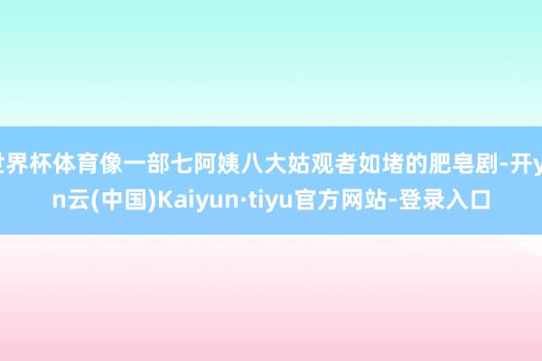 世界杯体育像一部七阿姨八大姑观者如堵的肥皂剧-开yun云(中国)Kaiyun·tiyu官方网站-登录入口