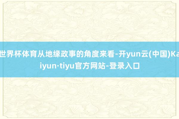 世界杯体育从地缘政事的角度来看-开yun云(中国)Kaiyun·tiyu官方网站-登录入口