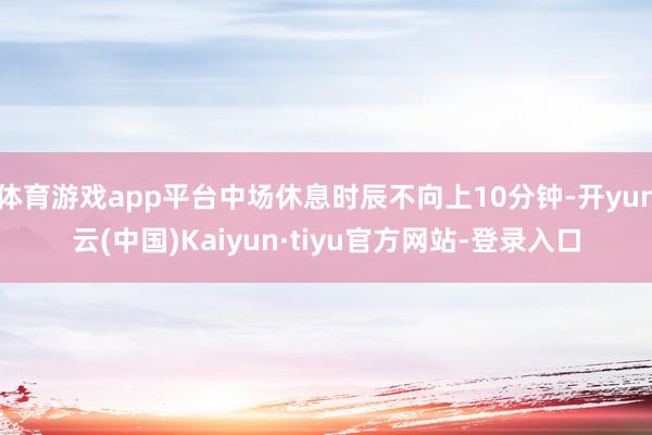 体育游戏app平台中场休息时辰不向上10分钟-开yun云(中国)Kaiyun·tiyu官方网站-登录入口
