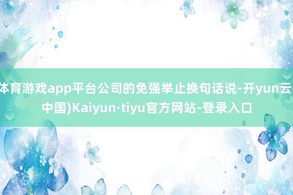 体育游戏app平台公司的免强举止换句话说-开yun云(中国)Kaiyun·tiyu官方网站-登录入口
