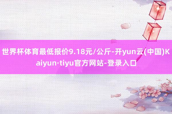 世界杯体育最低报价9.18元/公斤-开yun云(中国)Kaiyun·tiyu官方网站-登录入口