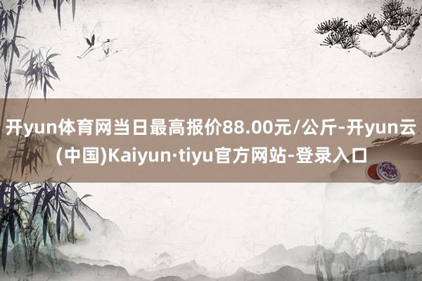 开yun体育网当日最高报价88.00元/公斤-开yun云(中国)Kaiyun·tiyu官方网站-登录入口