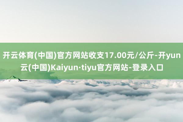开云体育(中国)官方网站收支17.00元/公斤-开yun云(中国)Kaiyun·tiyu官方网站-登录入口