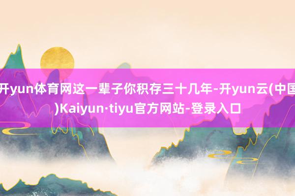 开yun体育网这一辈子你积存三十几年-开yun云(中国)Kaiyun·tiyu官方网站-登录入口