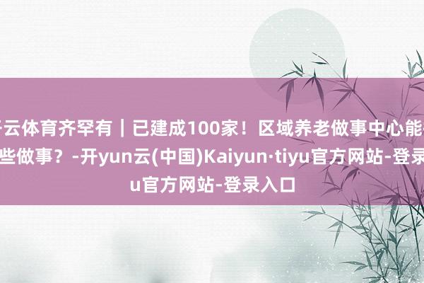 开云体育齐罕有｜已建成100家！区域养老做事中心能提供哪些做事？-开yun云(中国)Kaiyun·tiyu官方网站-登录入口