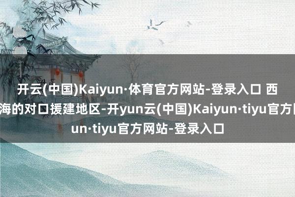 开云(中国)Kaiyun·体育官方网站-登录入口 西藏日喀则是上海的对口援建地区-开yun云(中国)Kaiyun·tiyu官方网站-登录入口