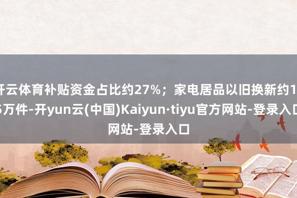 开云体育补贴资金占比约27%;家电居品以旧换新约135万件-开yun云(中国)Kaiyun·tiyu官方网站-登录入口