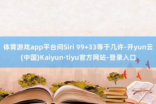 体育游戏app平台问Siri 99+33等于几许-开yun云(中国)Kaiyun·tiyu官方网站-登录入口