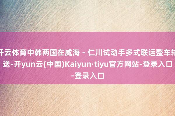 开云体育中韩两国在威海 - 仁川试动手多式联运整车输送-开yun云(中国)Kaiyun·tiyu官方网站-登录入口