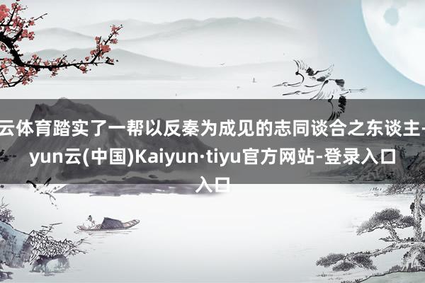 开云体育踏实了一帮以反秦为成见的志同谈合之东谈主-开yun云(中国)Kaiyun·tiyu官方网站-登录入口