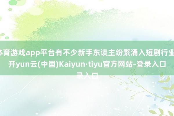 体育游戏app平台有不少新手东谈主纷繁涌入短剧行业-开yun云(中国)Kaiyun·tiyu官方网站-登录入口