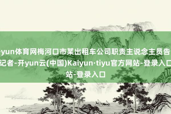 开yun体育网梅河口市某出租车公司职责主说念主员告诉记者-开yun云(中国)Kaiyun·tiyu官方网站-登录入口