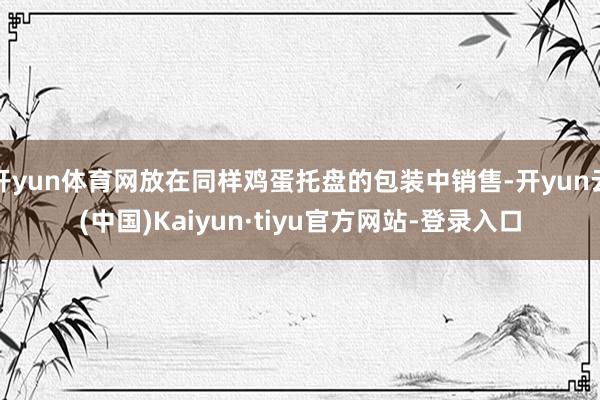 开yun体育网放在同样鸡蛋托盘的包装中销售-开yun云(中国)Kaiyun·tiyu官方网站-登录入口