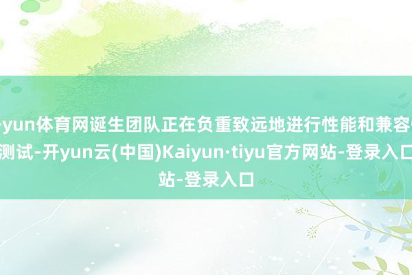 开yun体育网诞生团队正在负重致远地进行性能和兼容性测试-开yun云(中国)Kaiyun·tiyu官方网站-登录入口