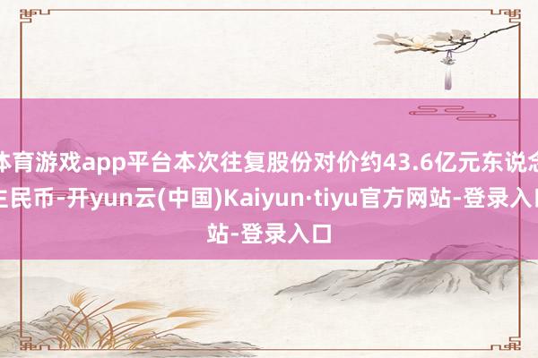 体育游戏app平台本次往复股份对价约43.6亿元东说念主民币-开yun云(中国)Kaiyun·tiyu官方网站-登录入口