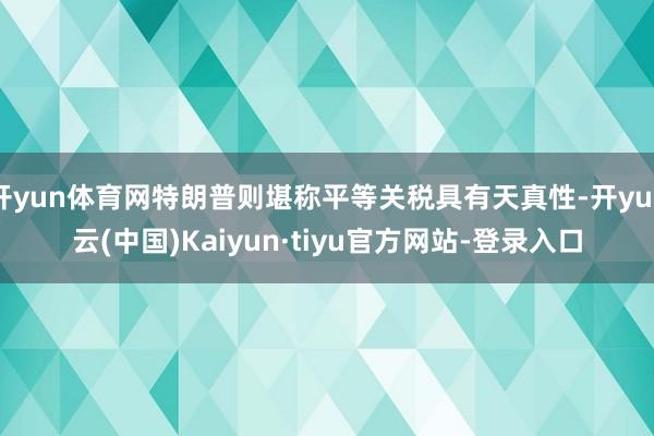 开yun体育网特朗普则堪称平等关税具有天真性-开yun云(中国)Kaiyun·tiyu官方网站-登录入口