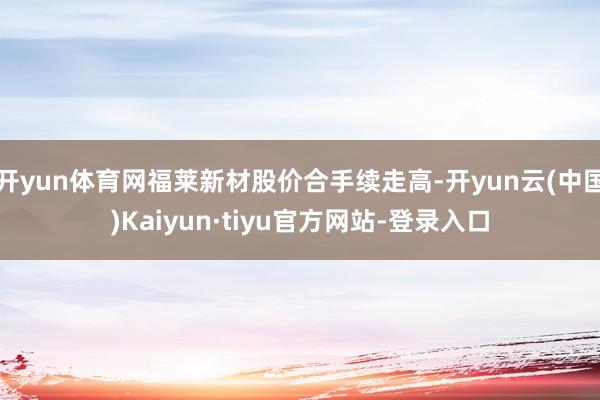 开yun体育网福莱新材股价合手续走高-开yun云(中国)Kaiyun·tiyu官方网站-登录入口