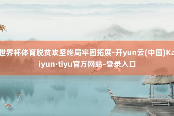 世界杯体育脱贫攻坚终局牢固拓展-开yun云(中国)Kaiyun·tiyu官方网站-登录入口