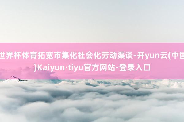 世界杯体育拓宽市集化社会化劳动渠谈-开yun云(中国)Kaiyun·tiyu官方网站-登录入口
