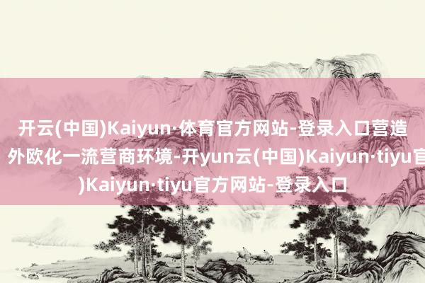 开云(中国)Kaiyun·体育官方网站-登录入口营造市集化、法治化、外欧化一流营商环境-开yun云(中国)Kaiyun·tiyu官方网站-登录入口