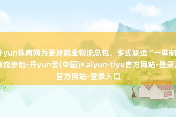 开yun体育网为更好就业物流总包、多式联运“一单制”等物流步地-开yun云(中国)Kaiyun·tiyu官方网站-登录入口