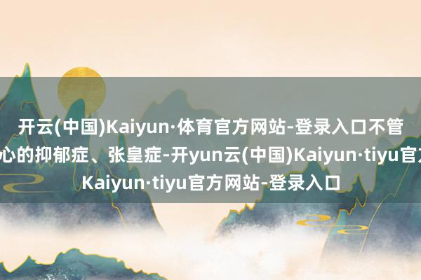 开云(中国)Kaiyun·体育官方网站-登录入口不管是令东说念主揪心的抑郁症、张皇症-开yun云(中国)Kaiyun·tiyu官方网站-登录入口