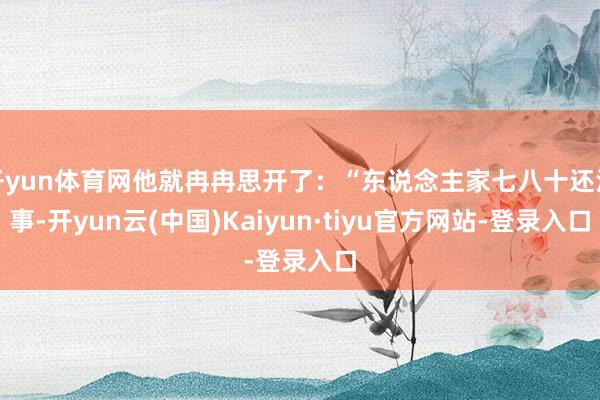 开yun体育网他就冉冉思开了：“东说念主家七八十还没事-开yun云(中国)Kaiyun·tiyu官方网站-登录入口