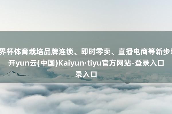 世界杯体育栽培品牌连锁、即时零卖、直播电商等新步地-开yun云(中国)Kaiyun·tiyu官方网站-登录入口