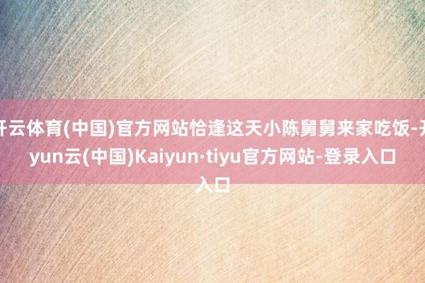 开云体育(中国)官方网站恰逢这天小陈舅舅来家吃饭-开yun云(中国)Kaiyun·tiyu官方网站-登录入口