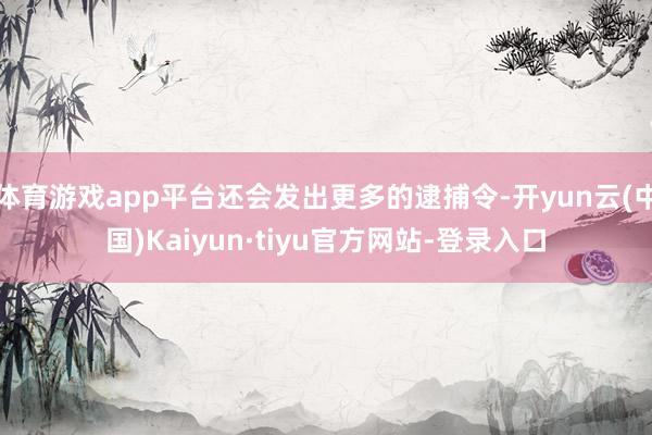 体育游戏app平台还会发出更多的逮捕令-开yun云(中国)Kaiyun·tiyu官方网站-登录入口