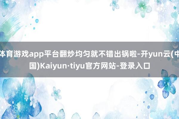 体育游戏app平台翻炒均匀就不错出锅啦-开yun云(中国)Kaiyun·tiyu官方网站-登录入口